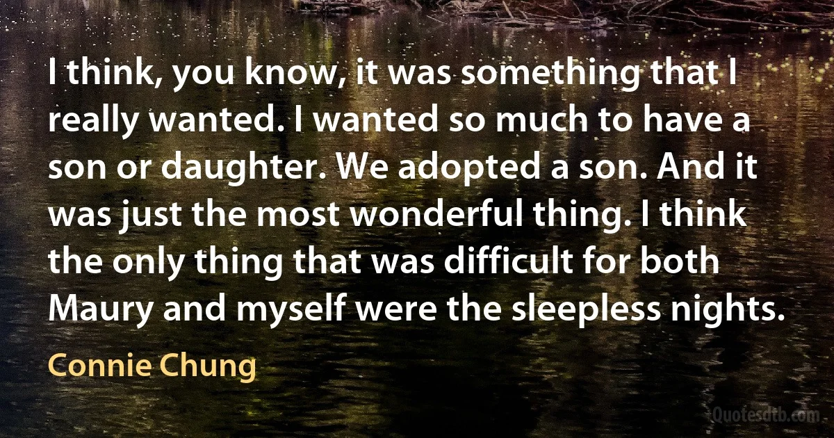 I think, you know, it was something that I really wanted. I wanted so much to have a son or daughter. We adopted a son. And it was just the most wonderful thing. I think the only thing that was difficult for both Maury and myself were the sleepless nights. (Connie Chung)