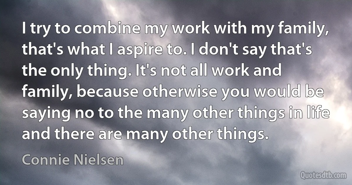 I try to combine my work with my family, that's what I aspire to. I don't say that's the only thing. It's not all work and family, because otherwise you would be saying no to the many other things in life and there are many other things. (Connie Nielsen)