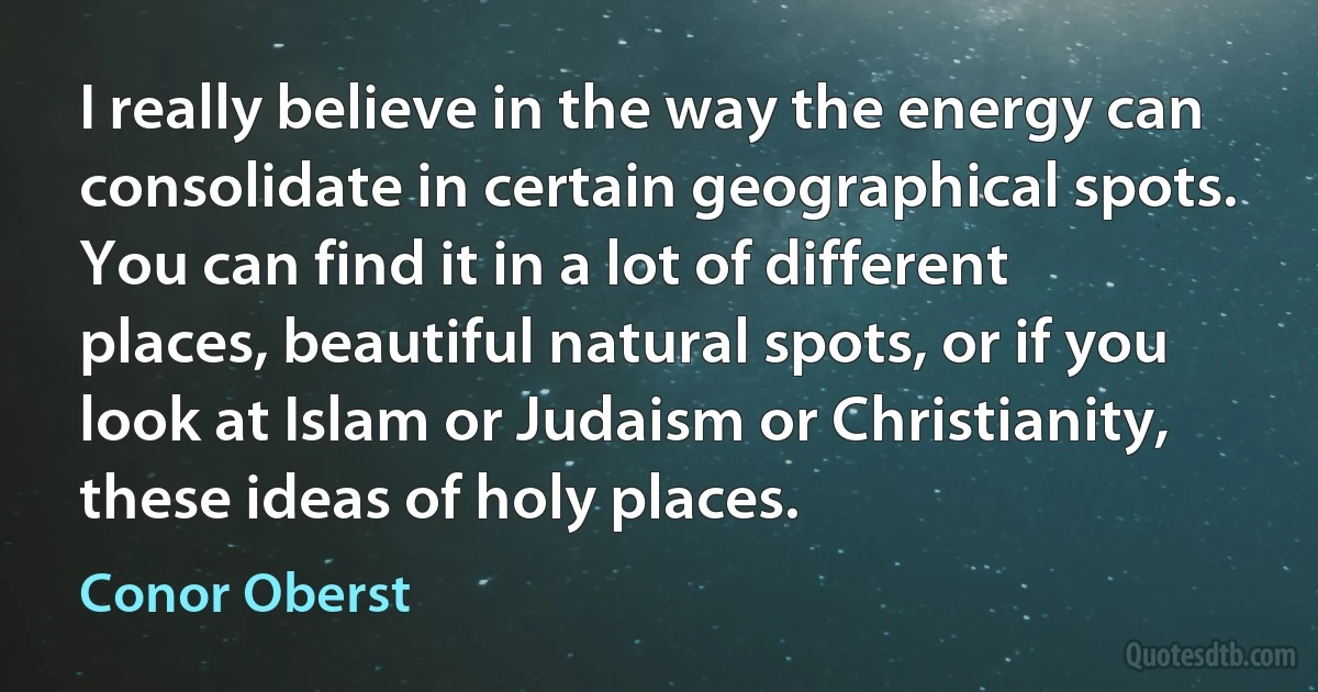 I really believe in the way the energy can consolidate in certain geographical spots. You can find it in a lot of different places, beautiful natural spots, or if you look at Islam or Judaism or Christianity, these ideas of holy places. (Conor Oberst)