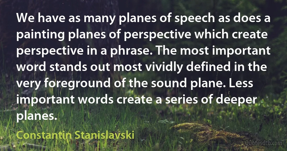 We have as many planes of speech as does a painting planes of perspective which create perspective in a phrase. The most important word stands out most vividly defined in the very foreground of the sound plane. Less important words create a series of deeper planes. (Constantin Stanislavski)