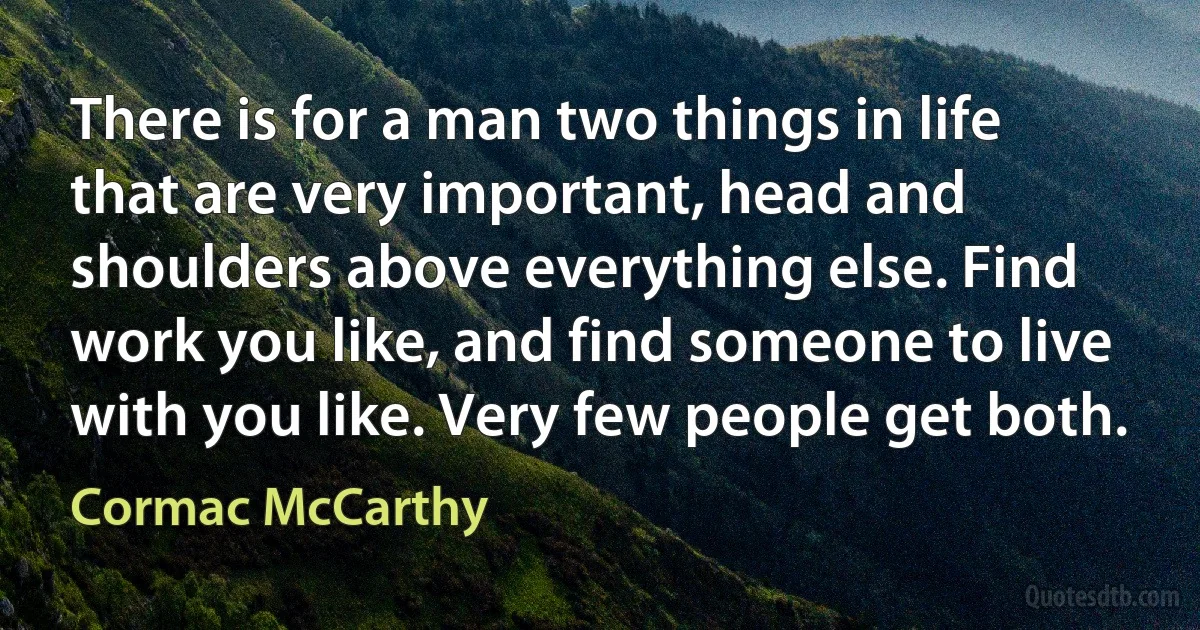 There is for a man two things in life that are very important, head and shoulders above everything else. Find work you like, and find someone to live with you like. Very few people get both. (Cormac McCarthy)