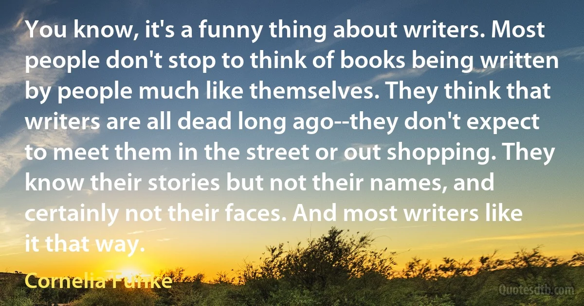 You know, it's a funny thing about writers. Most people don't stop to think of books being written by people much like themselves. They think that writers are all dead long ago--they don't expect to meet them in the street or out shopping. They know their stories but not their names, and certainly not their faces. And most writers like it that way. (Cornelia Funke)