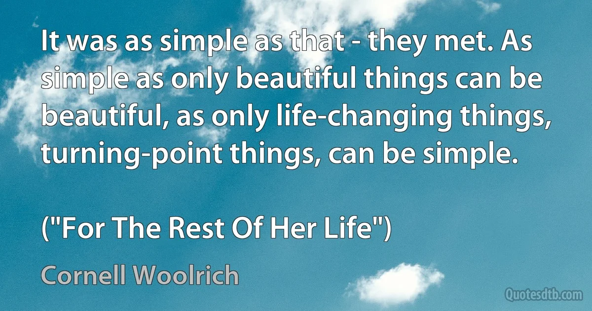 It was as simple as that - they met. As simple as only beautiful things can be beautiful, as only life-changing things, turning-point things, can be simple.

("For The Rest Of Her Life") (Cornell Woolrich)