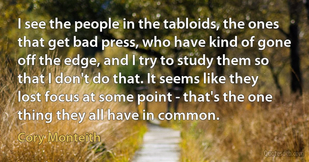 I see the people in the tabloids, the ones that get bad press, who have kind of gone off the edge, and I try to study them so that I don't do that. It seems like they lost focus at some point - that's the one thing they all have in common. (Cory Monteith)