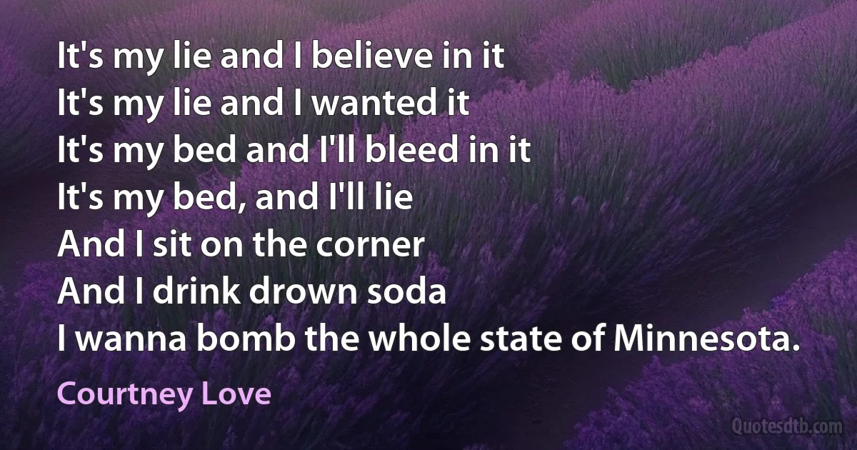 It's my lie and I believe in it
It's my lie and I wanted it
It's my bed and I'll bleed in it
It's my bed, and I'll lie
And I sit on the corner
And I drink drown soda
I wanna bomb the whole state of Minnesota. (Courtney Love)