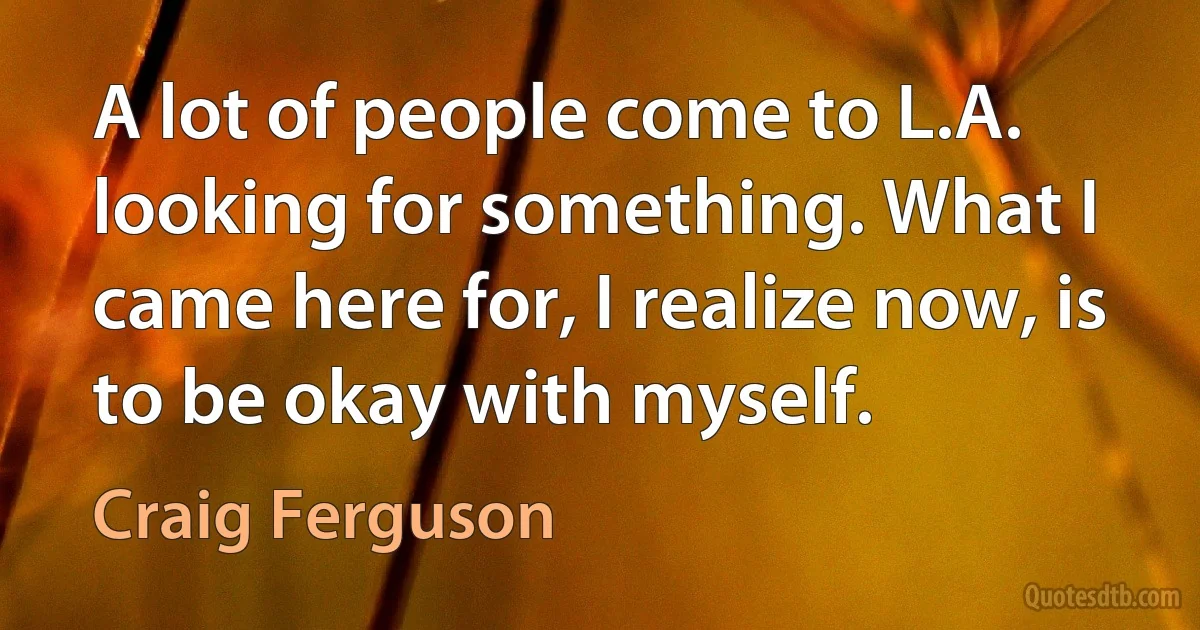 A lot of people come to L.A. looking for something. What I came here for, I realize now, is to be okay with myself. (Craig Ferguson)