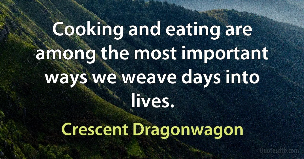 Cooking and eating are among the most important ways we weave days into lives. (Crescent Dragonwagon)