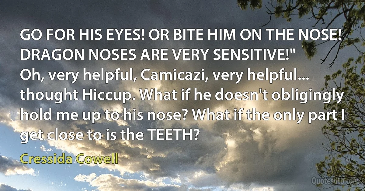 GO FOR HIS EYES! OR BITE HIM ON THE NOSE! DRAGON NOSES ARE VERY SENSITIVE!"
Oh, very helpful, Camicazi, very helpful... thought Hiccup. What if he doesn't obligingly hold me up to his nose? What if the only part I get close to is the TEETH? (Cressida Cowell)