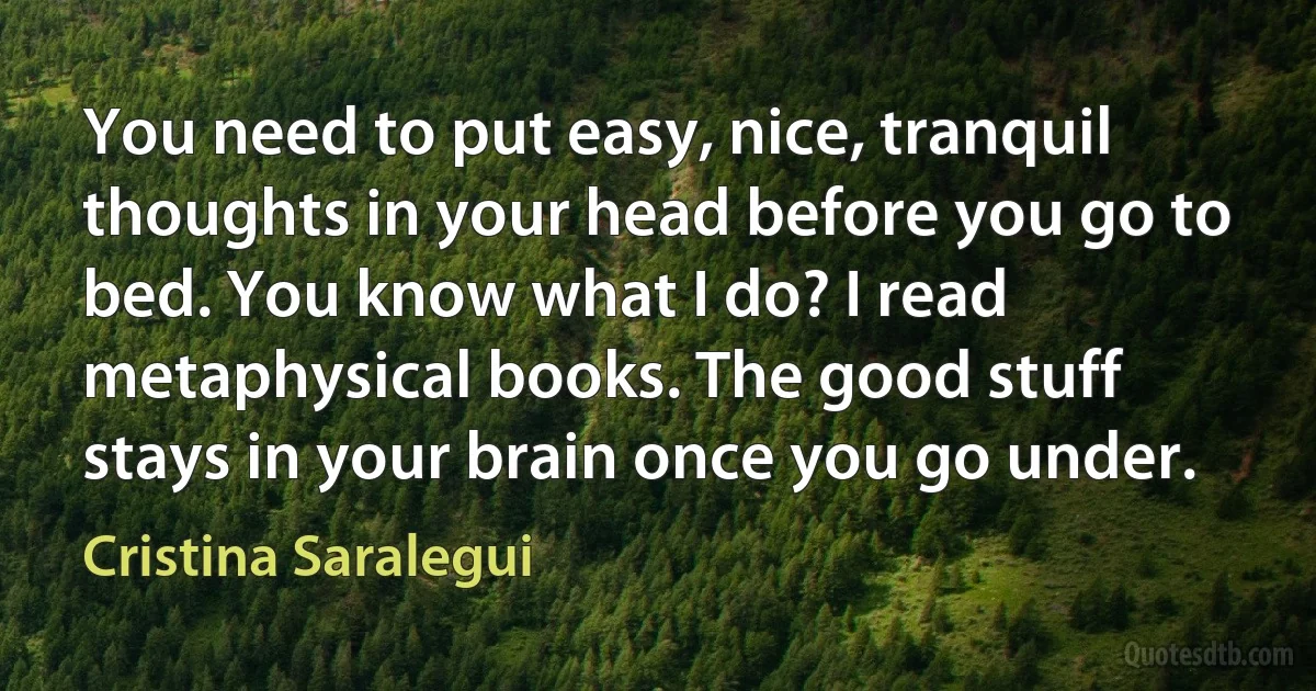 You need to put easy, nice, tranquil thoughts in your head before you go to bed. You know what I do? I read metaphysical books. The good stuff stays in your brain once you go under. (Cristina Saralegui)