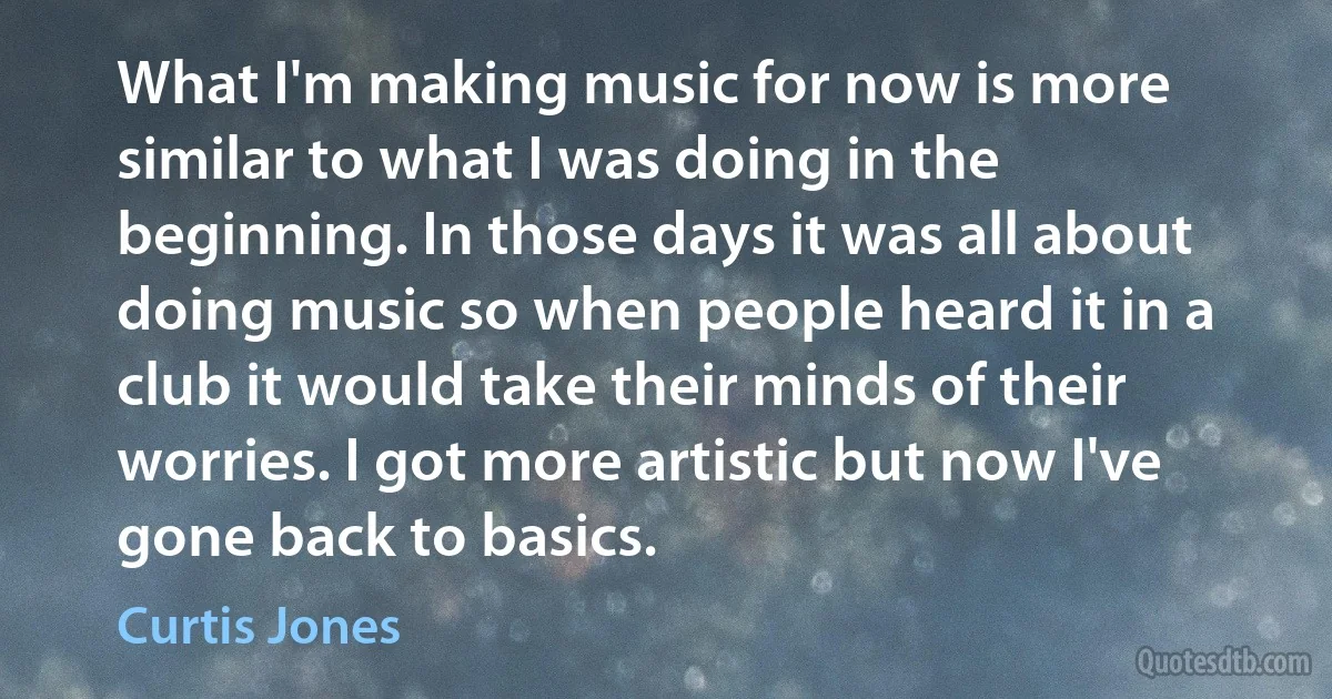 What I'm making music for now is more similar to what I was doing in the beginning. In those days it was all about doing music so when people heard it in a club it would take their minds of their worries. I got more artistic but now I've gone back to basics. (Curtis Jones)