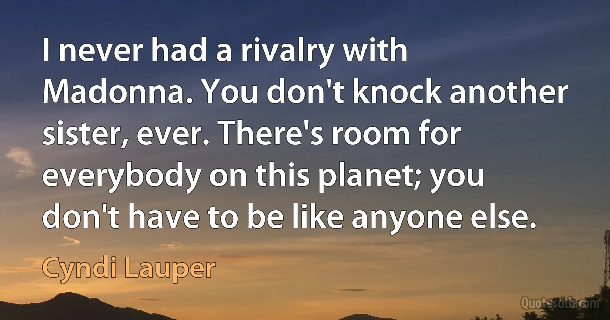 I never had a rivalry with Madonna. You don't knock another sister, ever. There's room for everybody on this planet; you don't have to be like anyone else. (Cyndi Lauper)