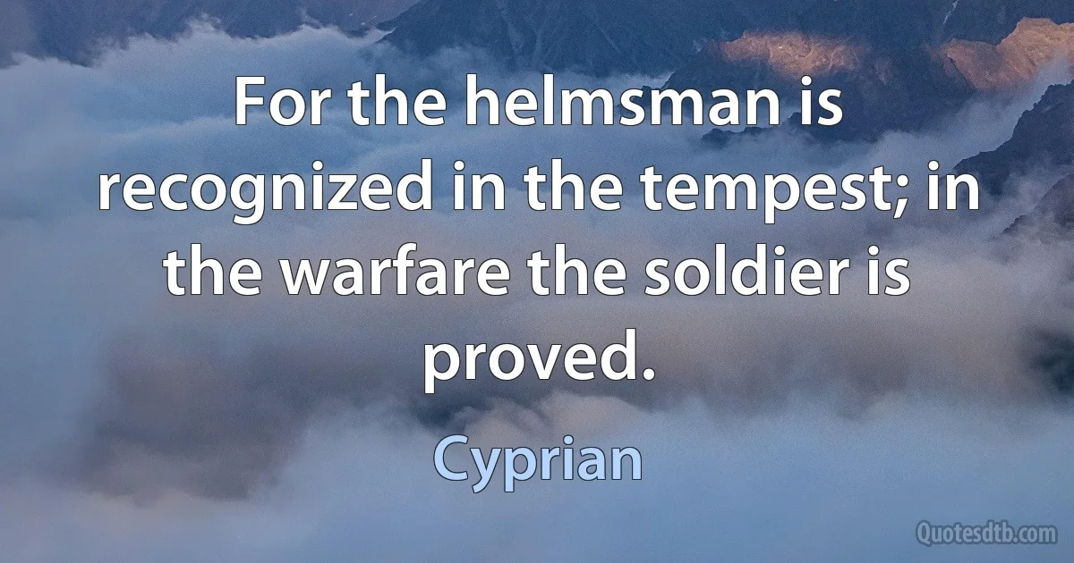 For the helmsman is recognized in the tempest; in the warfare the soldier is proved. (Cyprian)