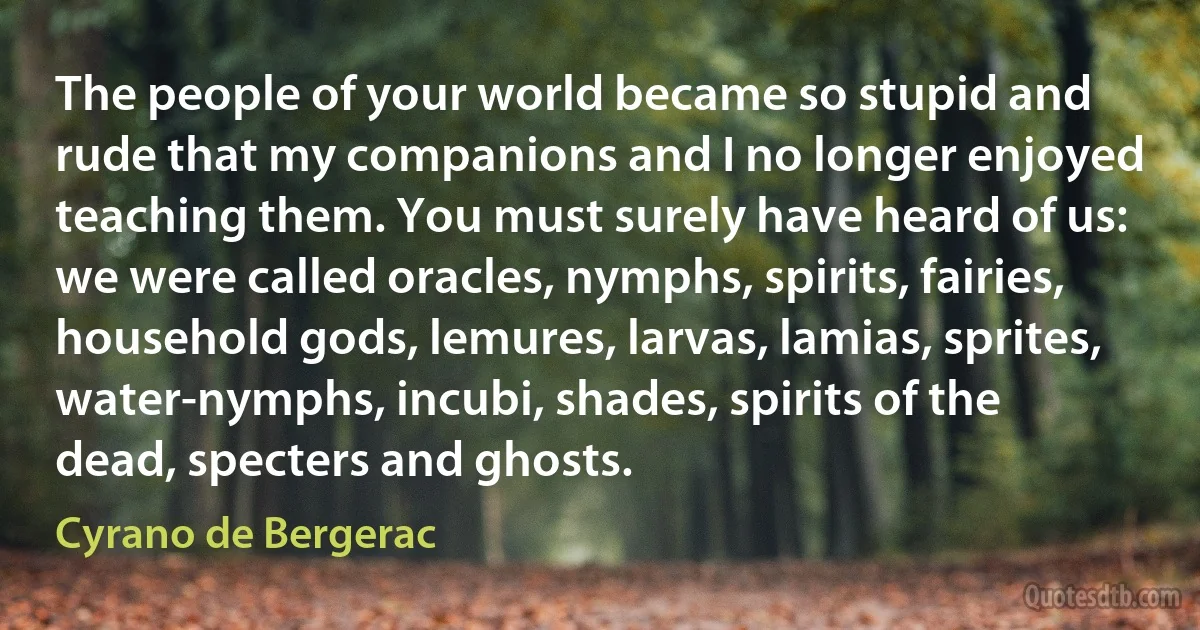 The people of your world became so stupid and rude that my companions and I no longer enjoyed teaching them. You must surely have heard of us: we were called oracles, nymphs, spirits, fairies, household gods, lemures, larvas, lamias, sprites, water-nymphs, incubi, shades, spirits of the dead, specters and ghosts. (Cyrano de Bergerac)