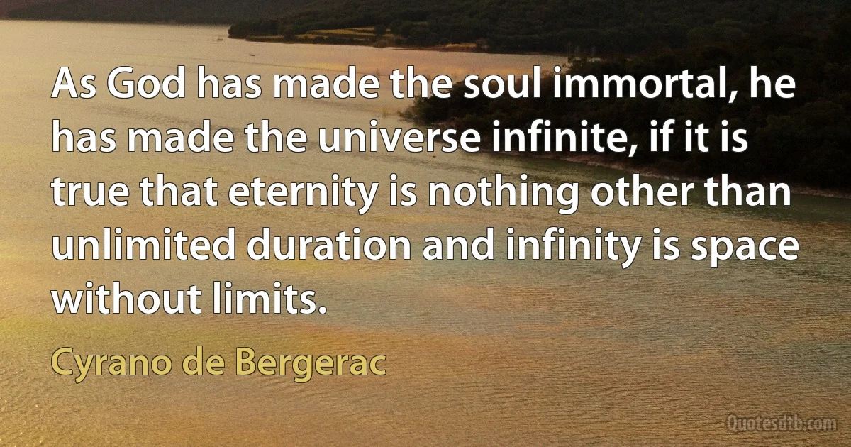 As God has made the soul immortal, he has made the universe infinite, if it is true that eternity is nothing other than unlimited duration and infinity is space without limits. (Cyrano de Bergerac)