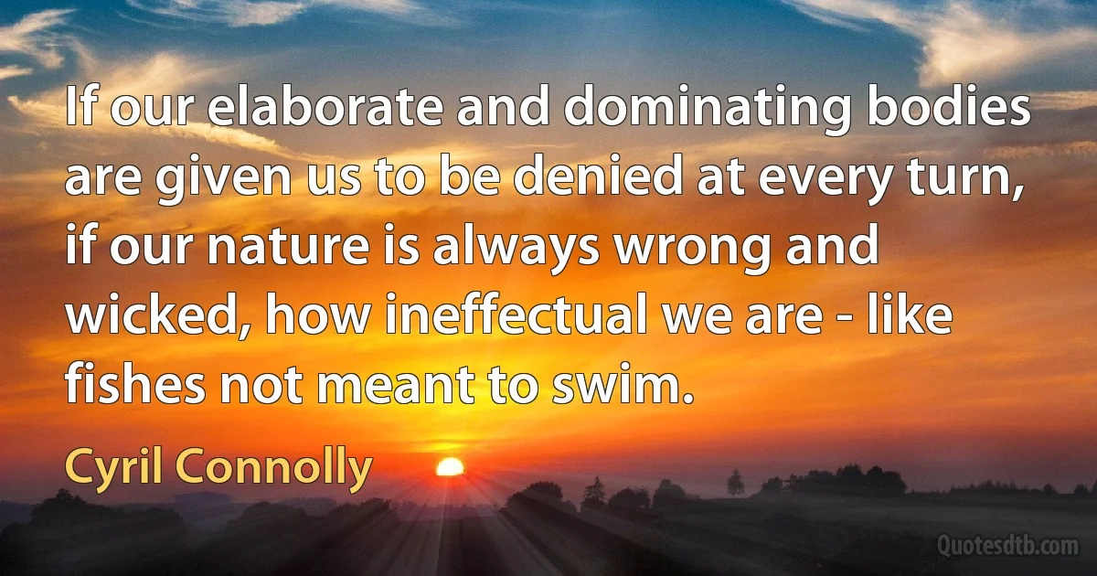 If our elaborate and dominating bodies are given us to be denied at every turn, if our nature is always wrong and wicked, how ineffectual we are - like fishes not meant to swim. (Cyril Connolly)