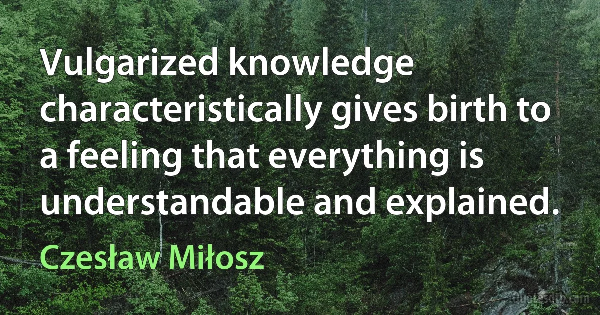 Vulgarized knowledge characteristically gives birth to a feeling that everything is understandable and explained. (Czesław Miłosz)