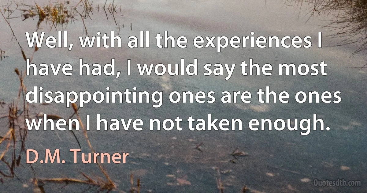 Well, with all the experiences I have had, I would say the most disappointing ones are the ones when I have not taken enough. (D.M. Turner)