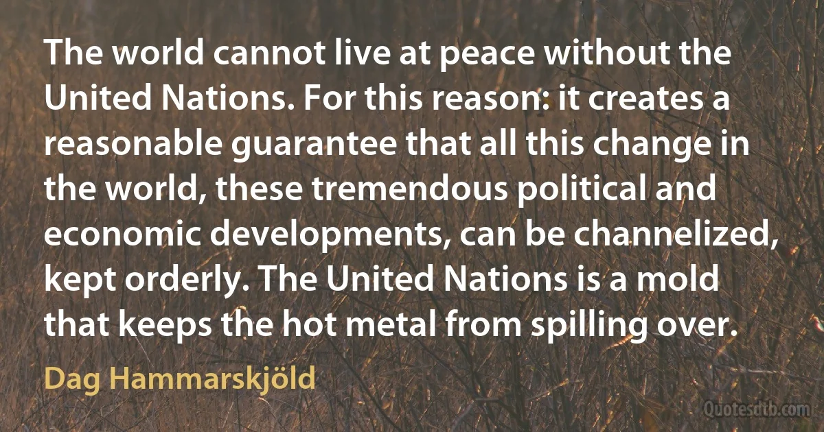 The world cannot live at peace without the United Nations. For this reason: it creates a reasonable guarantee that all this change in the world, these tremendous political and economic developments, can be channelized, kept orderly. The United Nations is a mold that keeps the hot metal from spilling over. (Dag Hammarskjöld)