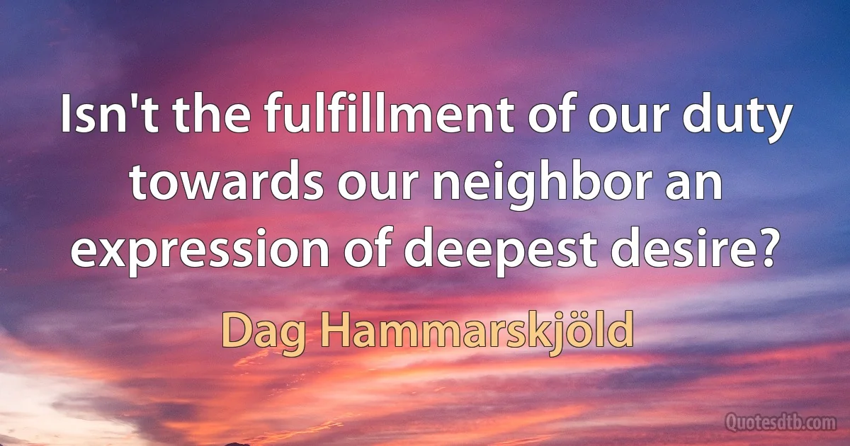 Isn't the fulfillment of our duty towards our neighbor an expression of deepest desire? (Dag Hammarskjöld)