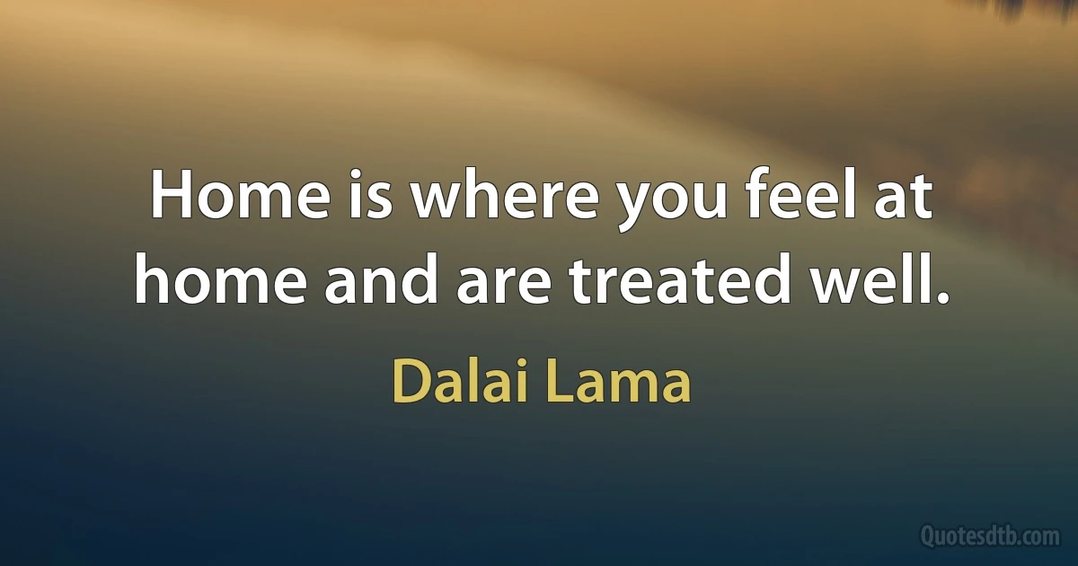 Home is where you feel at home and are treated well. (Dalai Lama)