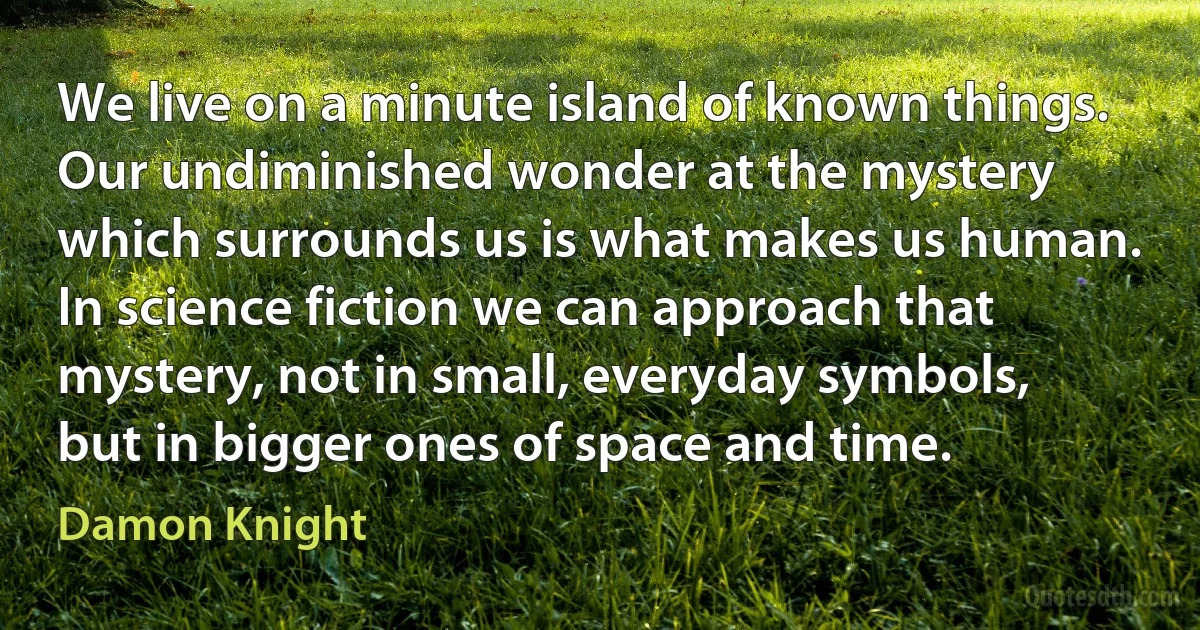 We live on a minute island of known things. Our undiminished wonder at the mystery which surrounds us is what makes us human. In science fiction we can approach that mystery, not in small, everyday symbols, but in bigger ones of space and time. (Damon Knight)