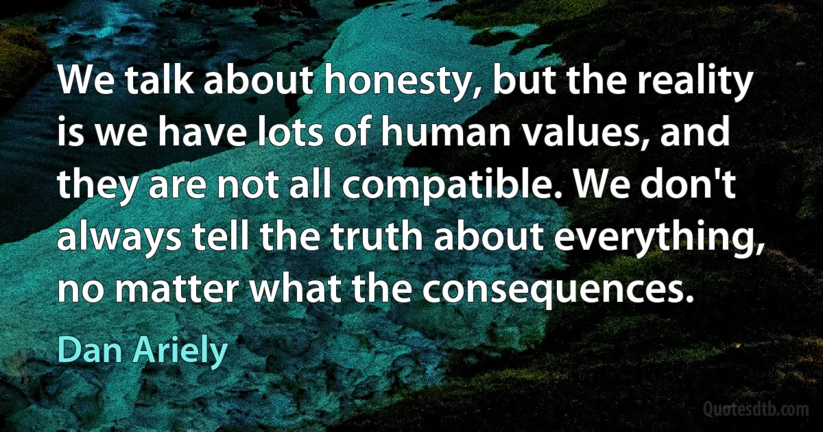 We talk about honesty, but the reality is we have lots of human values, and they are not all compatible. We don't always tell the truth about everything, no matter what the consequences. (Dan Ariely)