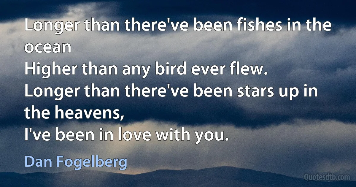 Longer than there've been fishes in the ocean
Higher than any bird ever flew.
Longer than there've been stars up in the heavens,
I've been in love with you. (Dan Fogelberg)