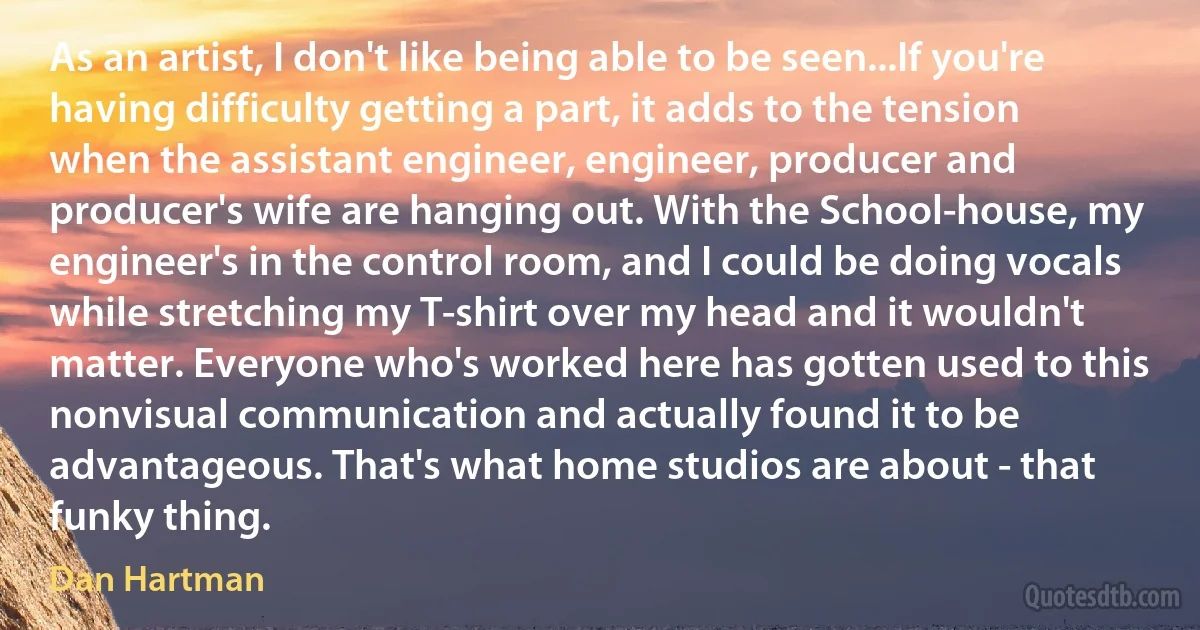 As an artist, I don't like being able to be seen...If you're having difficulty getting a part, it adds to the tension when the assistant engineer, engineer, producer and producer's wife are hanging out. With the School-house, my engineer's in the control room, and I could be doing vocals while stretching my T-shirt over my head and it wouldn't matter. Everyone who's worked here has gotten used to this nonvisual communication and actually found it to be advantageous. That's what home studios are about - that funky thing. (Dan Hartman)