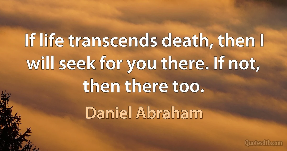 If life transcends death, then I will seek for you there. If not, then there too. (Daniel Abraham)