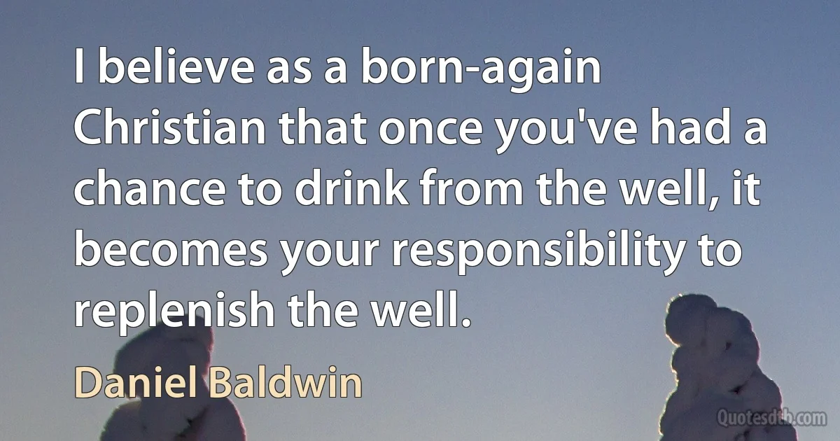 I believe as a born-again Christian that once you've had a chance to drink from the well, it becomes your responsibility to replenish the well. (Daniel Baldwin)