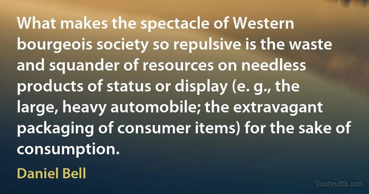 What makes the spectacle of Western bourgeois society so repulsive is the waste and squander of resources on needless products of status or display (e. g., the large, heavy automobile; the extravagant packaging of consumer items) for the sake of consumption. (Daniel Bell)