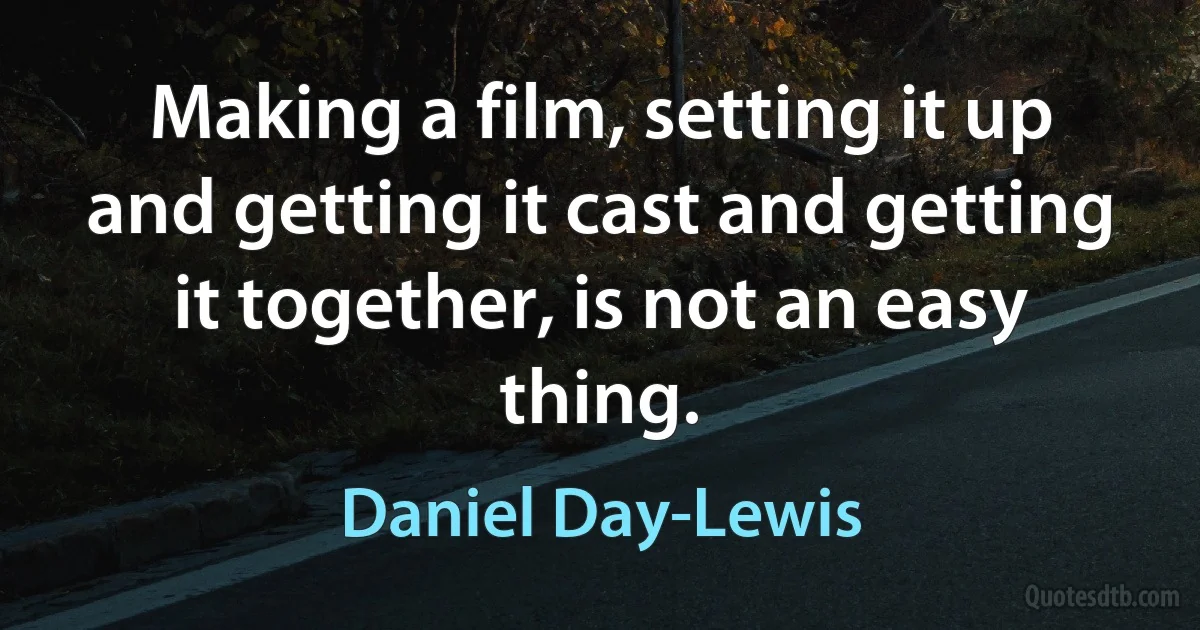 Making a film, setting it up and getting it cast and getting it together, is not an easy thing. (Daniel Day-Lewis)