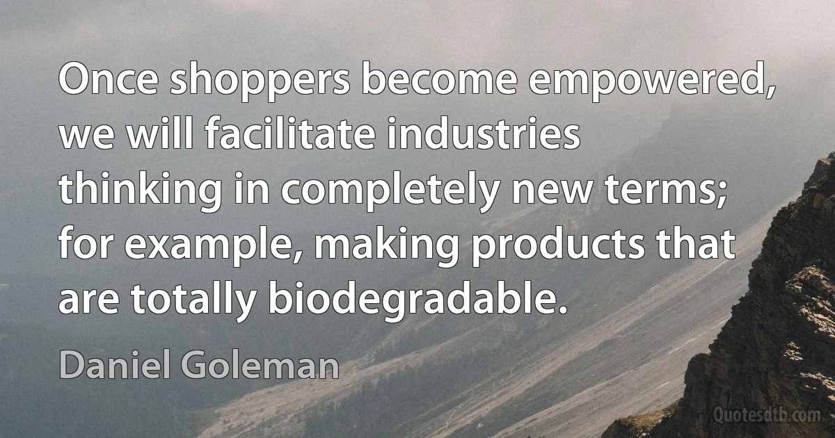 Once shoppers become empowered, we will facilitate industries thinking in completely new terms; for example, making products that are totally biodegradable. (Daniel Goleman)