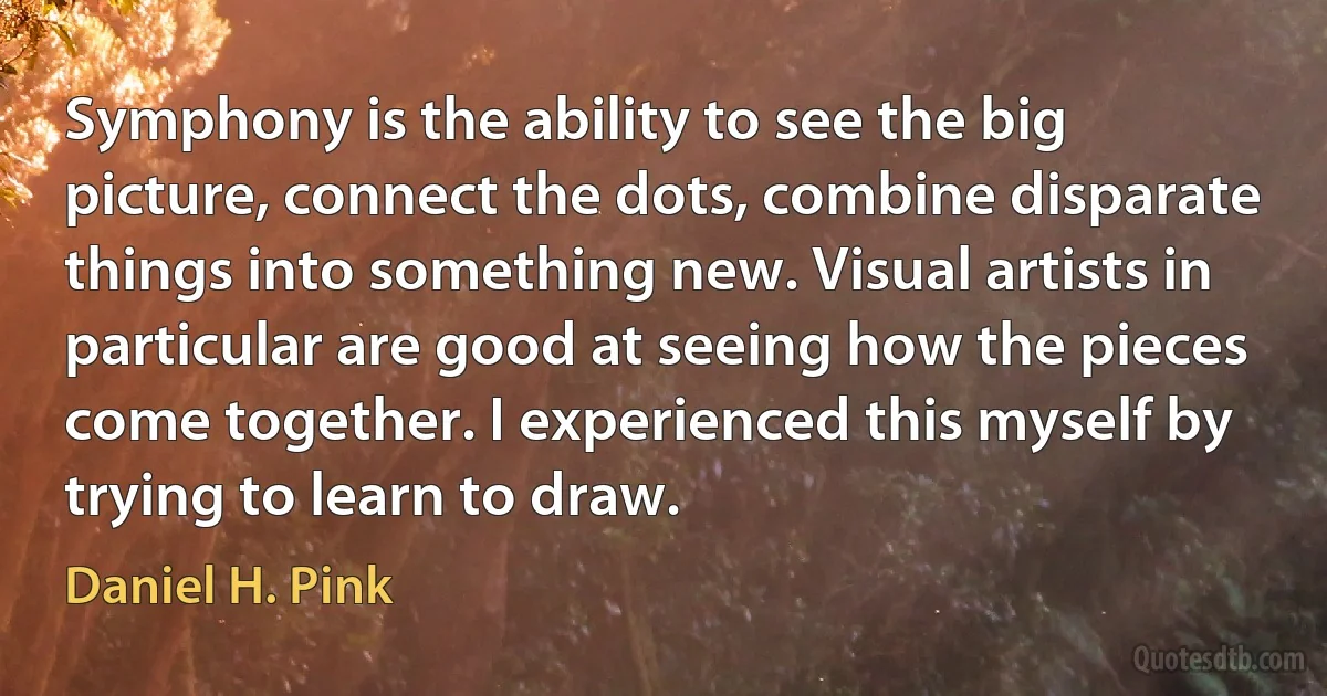 Symphony is the ability to see the big picture, connect the dots, combine disparate things into something new. Visual artists in particular are good at seeing how the pieces come together. I experienced this myself by trying to learn to draw. (Daniel H. Pink)