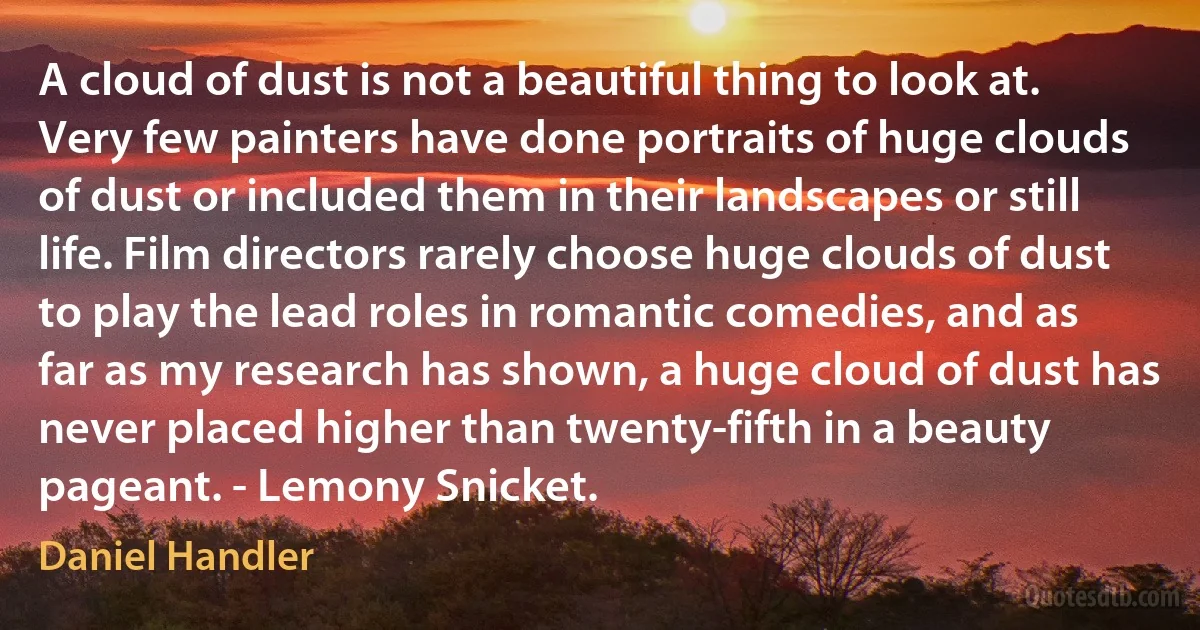 A cloud of dust is not a beautiful thing to look at. Very few painters have done portraits of huge clouds of dust or included them in their landscapes or still life. Film directors rarely choose huge clouds of dust to play the lead roles in romantic comedies, and as far as my research has shown, a huge cloud of dust has never placed higher than twenty-fifth in a beauty pageant. - Lemony Snicket. (Daniel Handler)