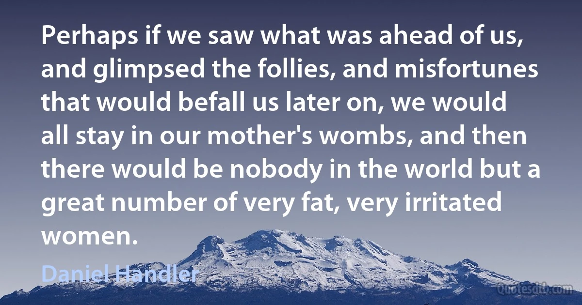 Perhaps if we saw what was ahead of us, and glimpsed the follies, and misfortunes that would befall us later on, we would all stay in our mother's wombs, and then there would be nobody in the world but a great number of very fat, very irritated women. (Daniel Handler)