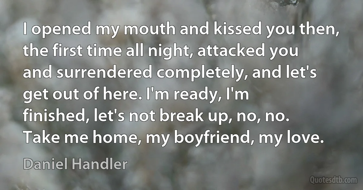 I opened my mouth and kissed you then, the first time all night, attacked you and surrendered completely, and let's get out of here. I'm ready, I'm finished, let's not break up, no, no. Take me home, my boyfriend, my love. (Daniel Handler)