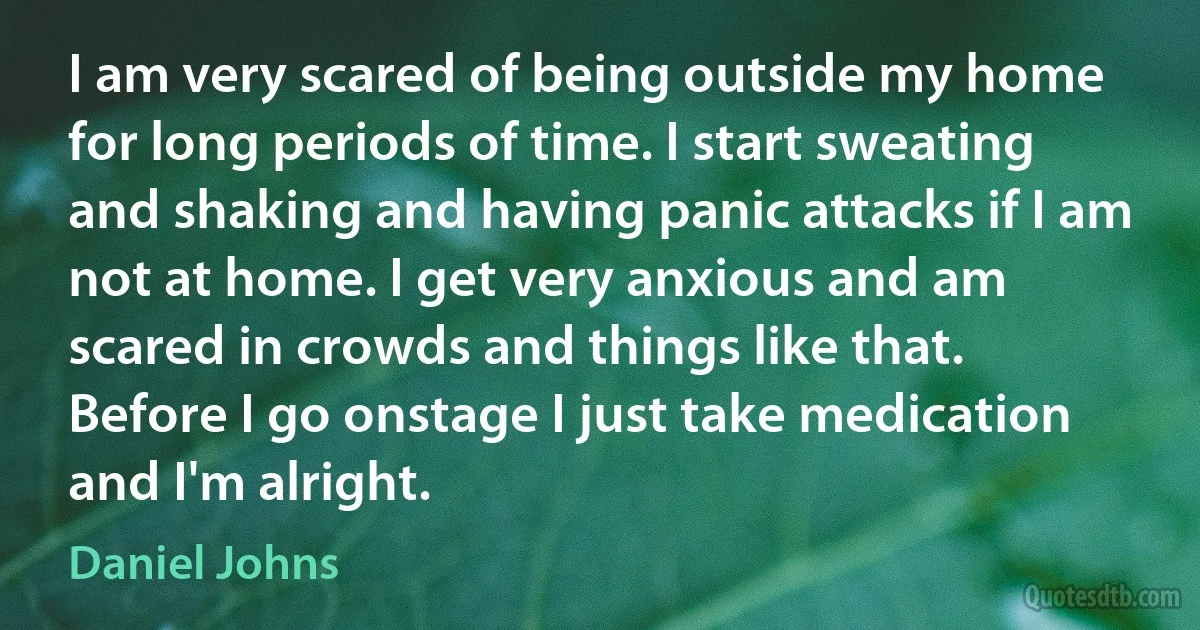 I am very scared of being outside my home for long periods of time. I start sweating and shaking and having panic attacks if I am not at home. I get very anxious and am scared in crowds and things like that. Before I go onstage I just take medication and I'm alright. (Daniel Johns)