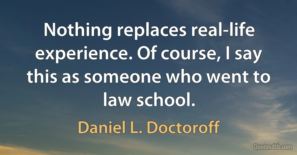 Nothing replaces real-life experience. Of course, I say this as someone who went to law school. (Daniel L. Doctoroff)