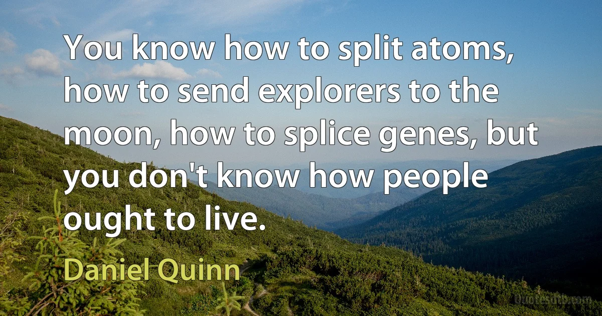 You know how to split atoms, how to send explorers to the moon, how to splice genes, but you don't know how people ought to live. (Daniel Quinn)