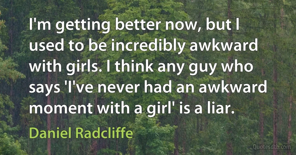 I'm getting better now, but I used to be incredibly awkward with girls. I think any guy who says 'I've never had an awkward moment with a girl' is a liar. (Daniel Radcliffe)