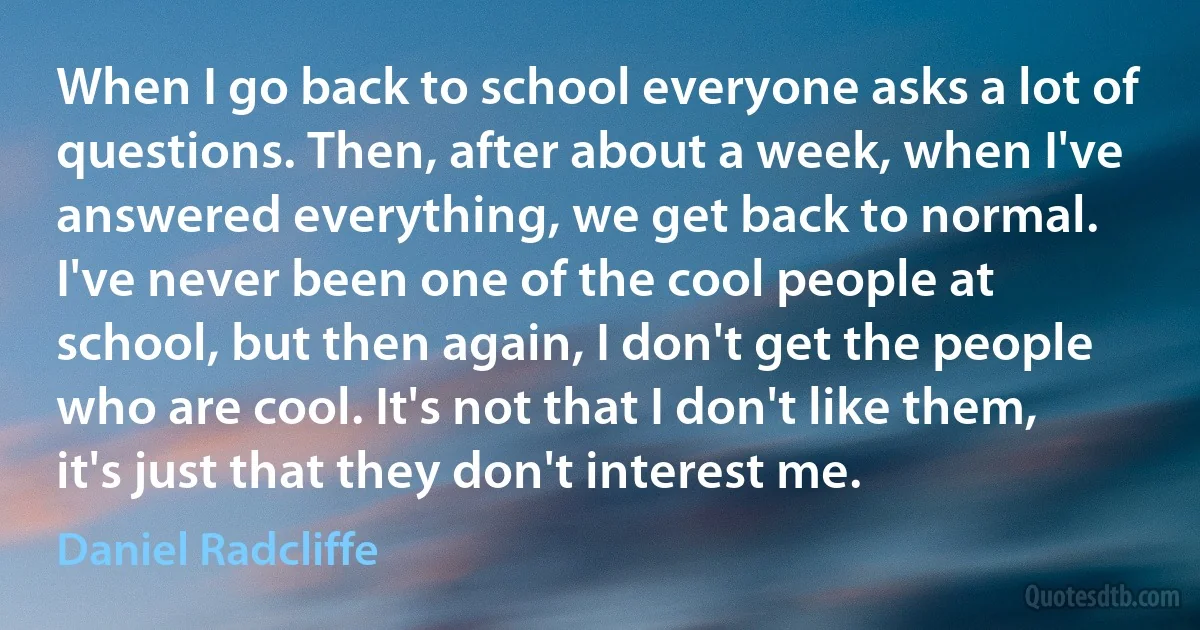 When I go back to school everyone asks a lot of questions. Then, after about a week, when I've answered everything, we get back to normal. I've never been one of the cool people at school, but then again, I don't get the people who are cool. It's not that I don't like them, it's just that they don't interest me. (Daniel Radcliffe)