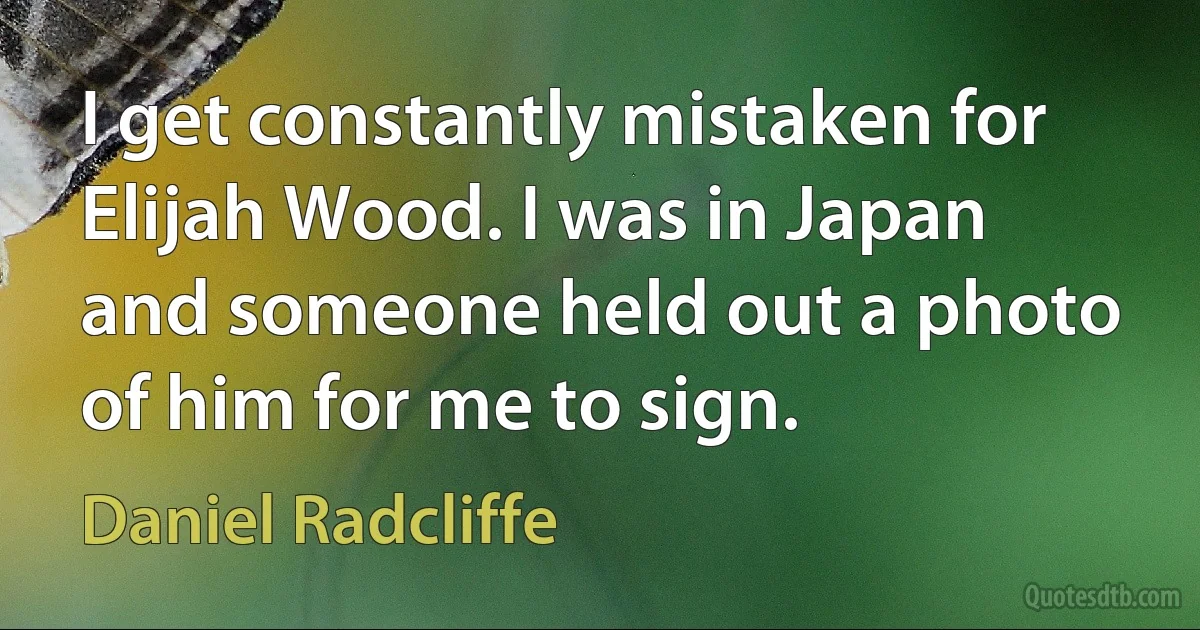 I get constantly mistaken for Elijah Wood. I was in Japan and someone held out a photo of him for me to sign. (Daniel Radcliffe)