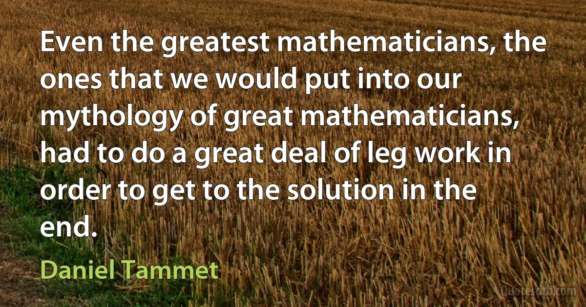 Even the greatest mathematicians, the ones that we would put into our mythology of great mathematicians, had to do a great deal of leg work in order to get to the solution in the end. (Daniel Tammet)