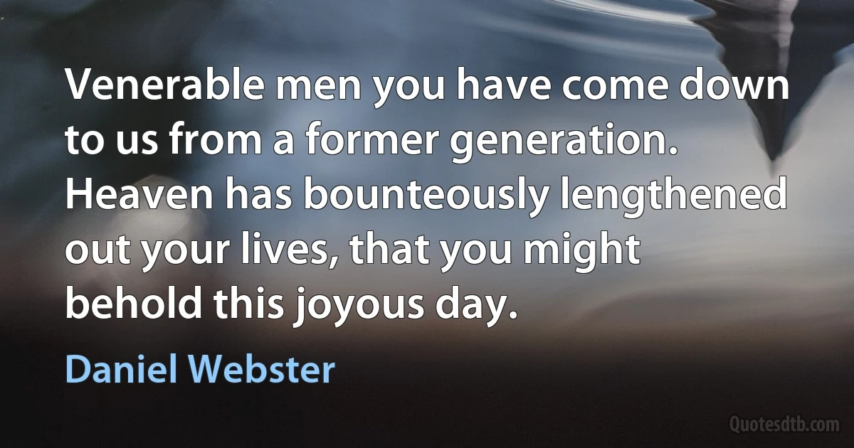 Venerable men you have come down to us from a former generation. Heaven has bounteously lengthened out your lives, that you might behold this joyous day. (Daniel Webster)