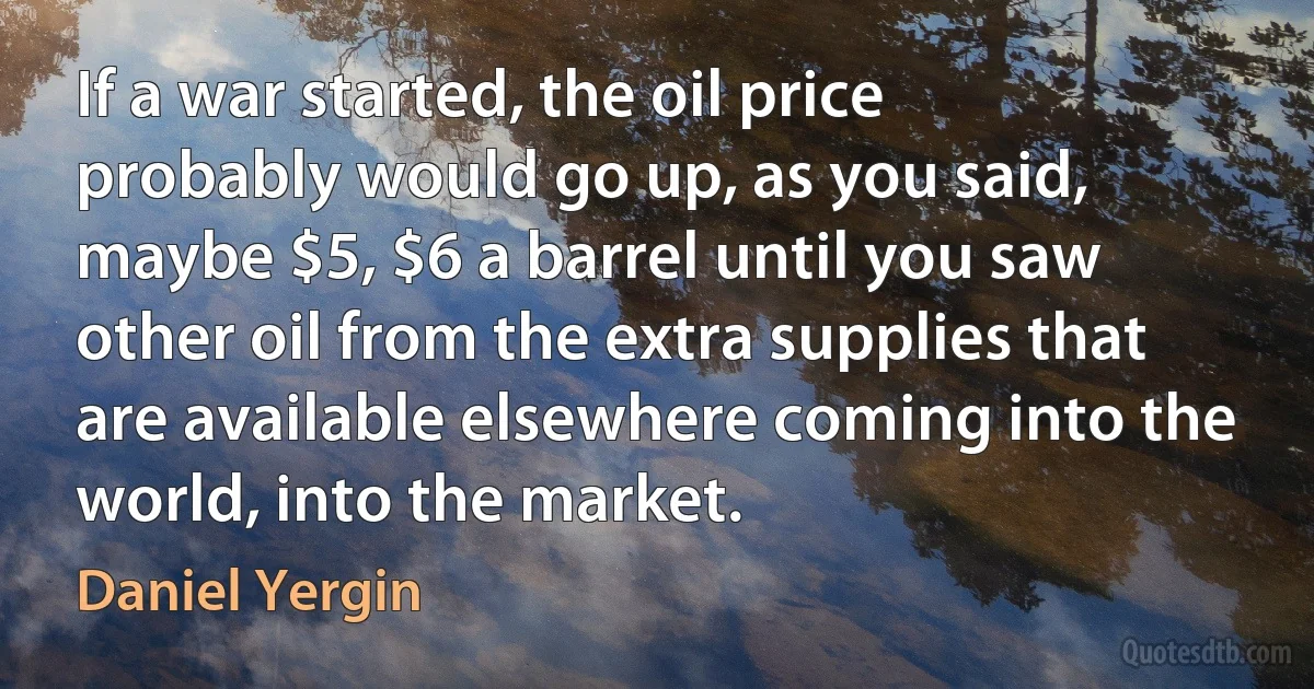 If a war started, the oil price probably would go up, as you said, maybe $5, $6 a barrel until you saw other oil from the extra supplies that are available elsewhere coming into the world, into the market. (Daniel Yergin)