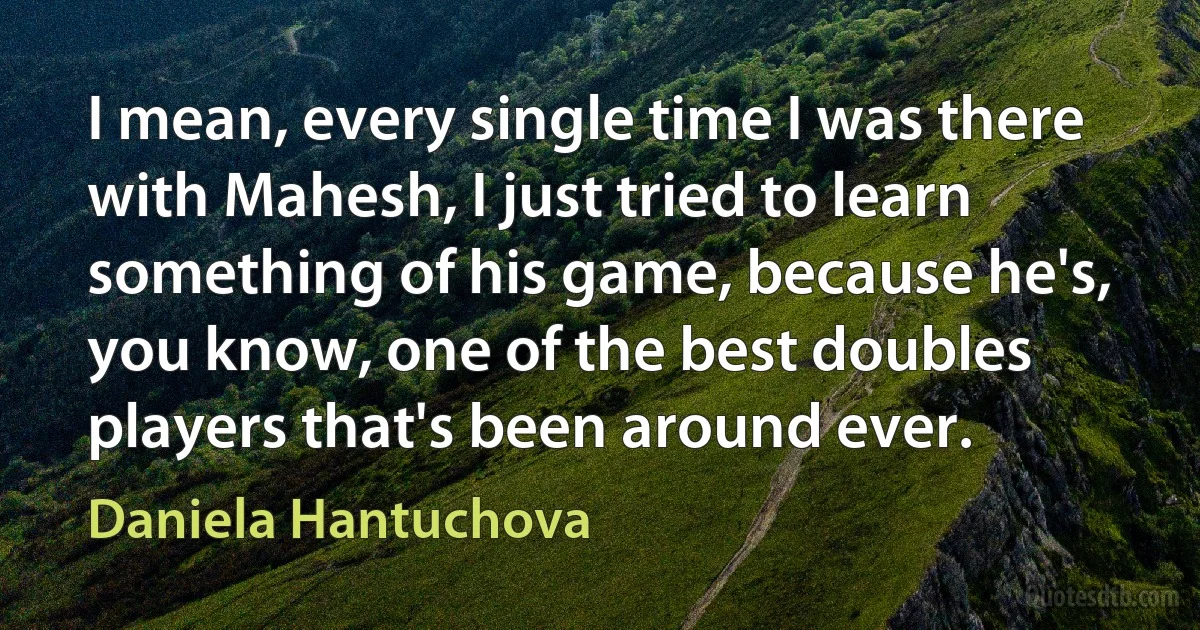 I mean, every single time I was there with Mahesh, I just tried to learn something of his game, because he's, you know, one of the best doubles players that's been around ever. (Daniela Hantuchova)