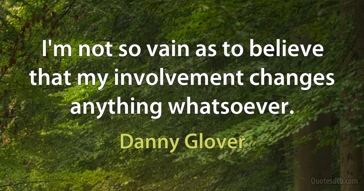 I'm not so vain as to believe that my involvement changes anything whatsoever. (Danny Glover)