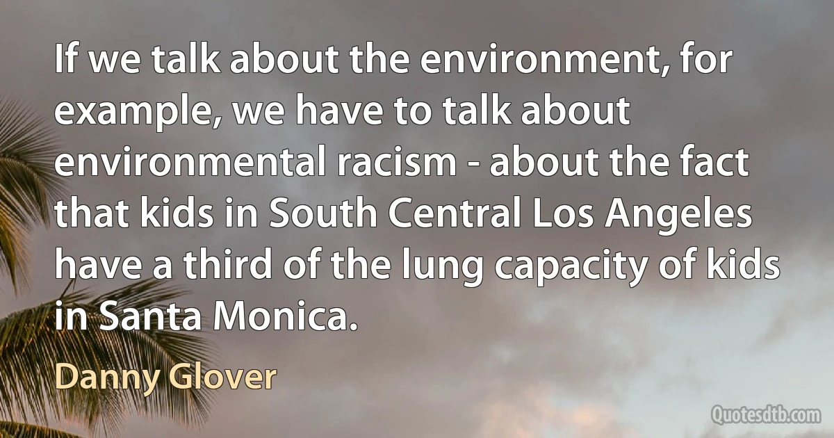 If we talk about the environment, for example, we have to talk about environmental racism - about the fact that kids in South Central Los Angeles have a third of the lung capacity of kids in Santa Monica. (Danny Glover)