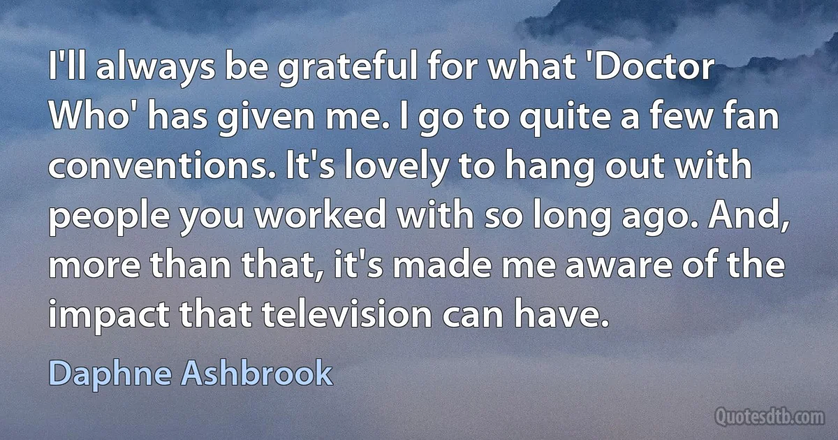 I'll always be grateful for what 'Doctor Who' has given me. I go to quite a few fan conventions. It's lovely to hang out with people you worked with so long ago. And, more than that, it's made me aware of the impact that television can have. (Daphne Ashbrook)